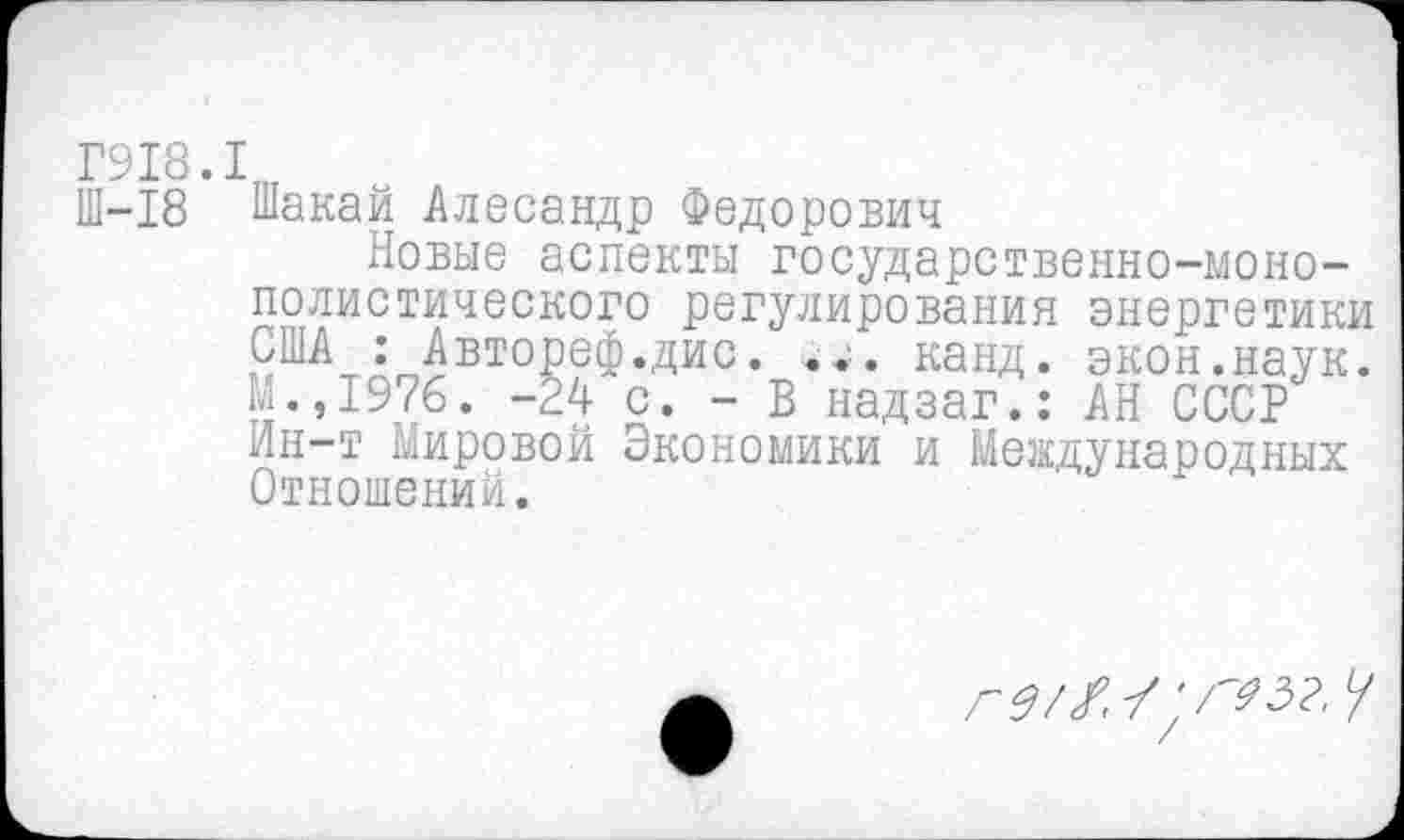 ﻿Г918.1
Ш-18 Шакай Алесандр Федорович
Новые аспекты государственно-монополистического регулирования энергетики США : Автореф.дис. канд. экон.наук. М.,1976. -24 с. - В надзаг.: АН СССР Ин-т Мировой Экономики и Международных Отношений.
